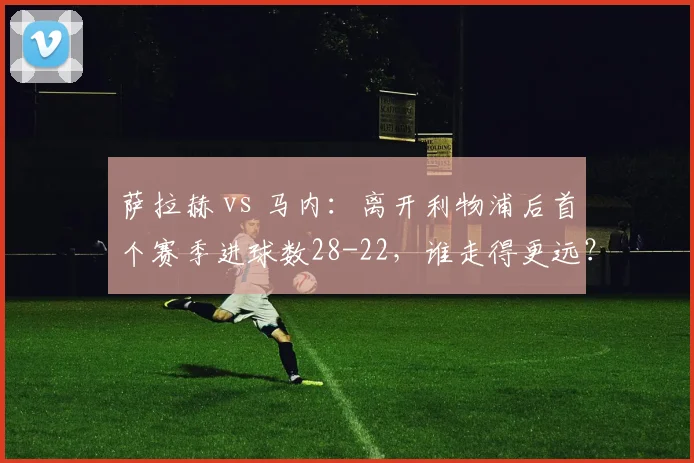 萨拉赫 vs 马内：离开利物浦后首个赛季进球数28-22，谁走得更远？