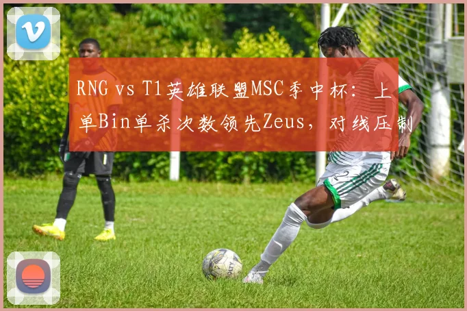 RNG vs T1英雄联盟MSC季中杯：上单Bin单杀次数领先Zeus，对线压制力