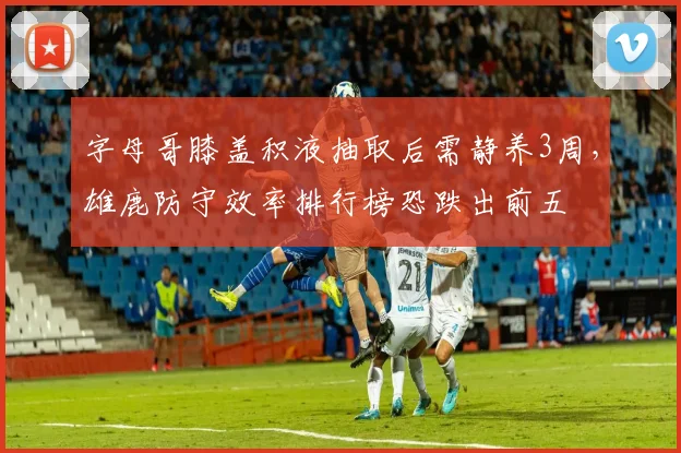 字母哥膝盖积液抽取后需静养3周，雄鹿防守效率排行榜恐跌出前五