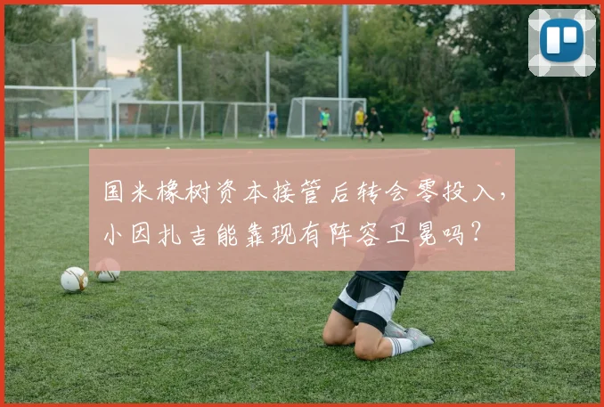 国米橡树资本接管后转会零投入，小因扎吉能靠现有阵容卫冕吗？