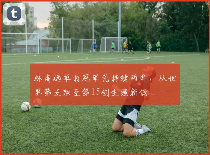 林高远单打冠军荒持续两年，从世界第五跌至第15创生涯新低
