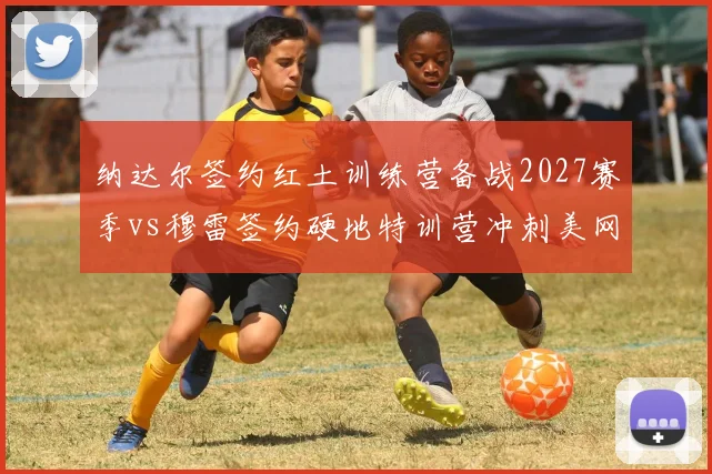纳达尔签约红土训练营备战2027赛季vs穆雷签约硬地特训营冲刺美网，老将转会后训练基地南辕北辙