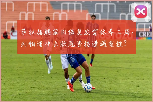 萨拉赫腿筋旧伤复发需休养三周，利物浦冲击欧冠资格遭遇重挫？