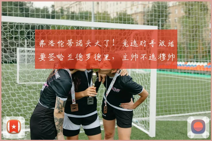 弗洛伦蒂诺头大了！竞选对手放话要签哈兰德罗德里，主帅不选穆帅